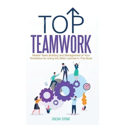 Top Teamwork: Master Team Building and Management at Your Workplace by Using the Skills Learned in This Book
