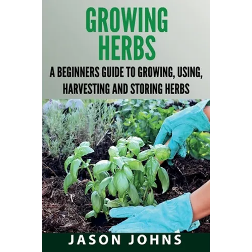 Growing Herbs: A Beginners Guide to Growing, Using, Harvesting and Storing Herbs