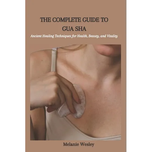 The Complete Guide to Gua Sha: Ancient Healing Techniques for Health, Beauty, and Vitality