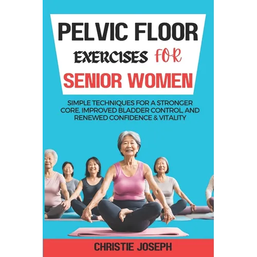 Pelvic Floor Exercises for Senior Women: Simple Techniques for a Stronger Core, Improved Bladder Control, and Renewed Confidence & Vitality