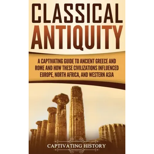Classical Antiquity: A Captivating Guide to Ancient Greece and Rome and How These Civilizations Influenced Europe, North Africa, and Western Asia
