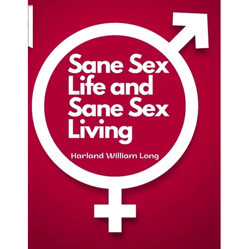 Sane Sex Life and Sane Sex Living: Things That All Sane People Ought to Know About Sex Nature and Sex Functioning