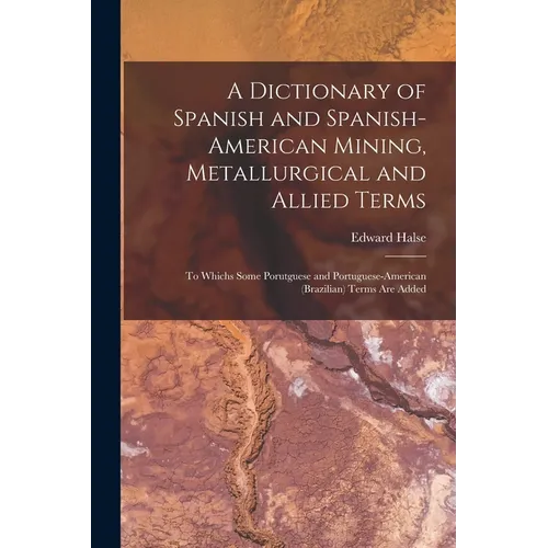 A Dictionary of Spanish and Spanish-American Mining, Metallurgical and Allied Terms: To Whichs Some Porutguese and Portuguese-American (Brazilian) Ter