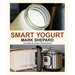 Smart Yogurt: New Ways to Make Yogurt that Minimize Prep, Optimize Output, Improve Taste and Texture, Add Natural Flavors, Reduce Intolerance, and Boo