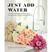 Just Add Water: Easy Techniques and Everyday Ideas for Inspiring Flower Arrangements