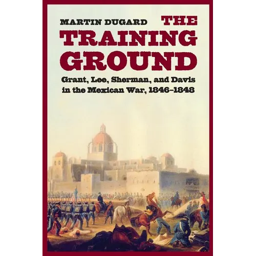 The Training Ground: Grant, Lee, Sherman, and Davis in the Mexican War, 1846-1848
