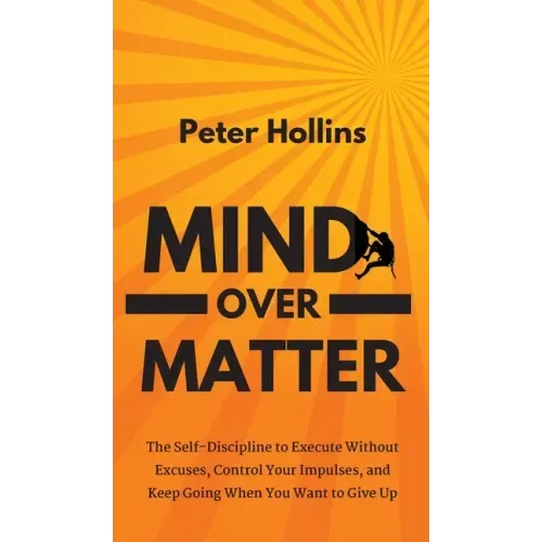 Mind Over Matter: The Self-Discipline to Execute Without Excuses, Control Your Impulses, and Keep Going When You Want to Give Up