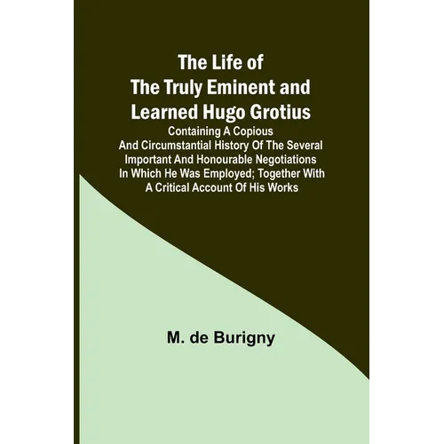 The Life of the Truly Eminent and Learned Hugo Grotius: Containing a Copious and Circumstantial History of the Several Important and Honourable Negoti