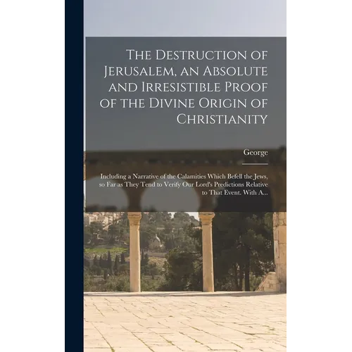 The Destruction of Jerusalem, an Absolute and Irresistible Proof of the Divine Origin of Christianity: Including a Narrative of the Calamities Which B