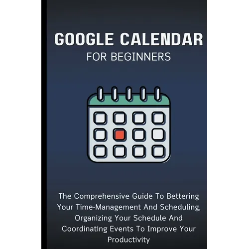 Google Calendar For Beginners: The Comprehensive Guide To Bettering Your Time-Management And Scheduling, Organizing Your Schedule And Coordinating Ev