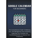 Google Calendar For Beginners: The Comprehensive Guide To Bettering Your Time-Management And Scheduling, Organizing Your Schedule And Coordinating Ev