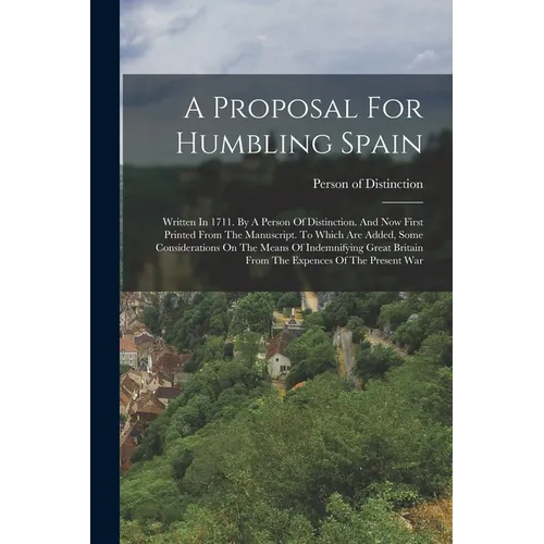 A Proposal For Humbling Spain: Written In 1711. By A Person Of Distinction. And Now First Printed From The Manuscript. To Which Are Added, Some Consi