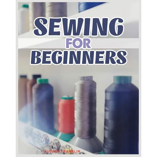 Sewing for Beginners: A Complete Guide to Sewing Techniques and Patterns