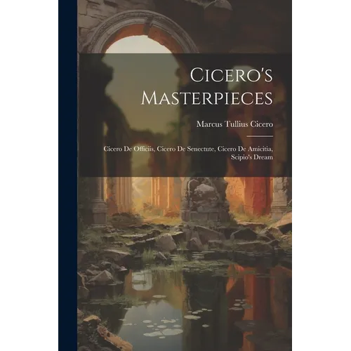 Cicero's Masterpieces: Cicero De Officiis, Cicero De Senectute, Cicero De Amicitia, Scipio's Dream