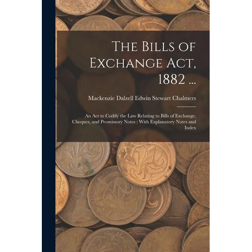 The Bills of Exchange Act, 1882 ...: An Act to Codify the Law Relating to Bills of Exchange, Cheques, and Promissory Notes: With Explanatory Notes and
