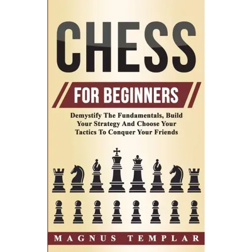 Chess For Beginners: Demystify The Fundamentals, Build Your Strategy And Choose Your Tactics To Conquer Your Friends