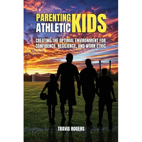 Parenting Athletic Kids: Creating the Optimal Environment for Confidence, Resilience, and Work Ethic