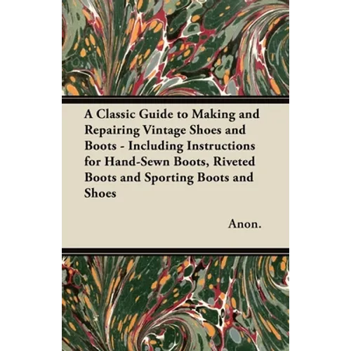 A Classic Guide to Making and Repairing Vintage Shoes and Boots - Including Instructions for Hand-Sewn Boots, Riveted Boots and Sporting Boots and Sho