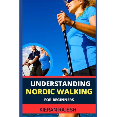 Understanding Nordic Walking for Beginners: Advance Guide To Unlock The Secrets Of Nordic Walking, Discover The Joy, Health Benefits, And Essential Te