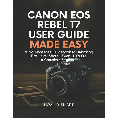 Canon EOS Rebel T7 User Guide: A No-Nonsense Guidebook to Unlocking Pro-Level Shots - Even If You're a Complete Beginner