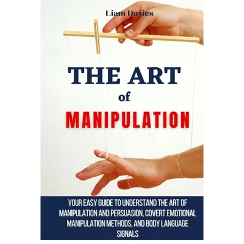 The Art of Manipulation: Your Easy Guide To Understand The Art Of Manipulation And Persuasion, Covert Emotional Manipulation Methods, And Body Languag