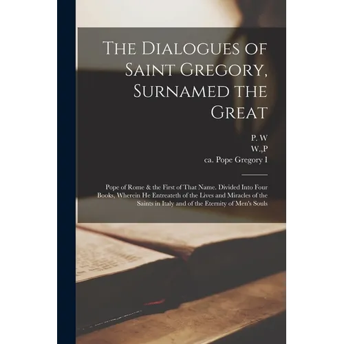 The Dialogues of Saint Gregory, Surnamed the Great; Pope of Rome & the First of That Name. Divided Into Four Books, Wherein he Entreateth of the Lives