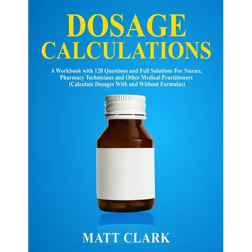 Dosage Calculations: A Workbook with 120 Questions and Full Solutions For Nurses, Pharmacy Technicians and Other Medical Practitioners (Calculate Dosa