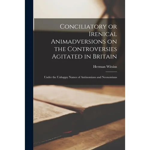 Conciliatory or Irenical Animadversions on the Controversies Agitated in Britain: Under the Unhappy Names of Antinomians and Neonomians