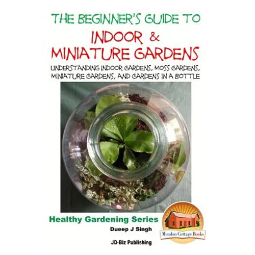 The Beginner's Guide to Indoor and Miniature Gardens: Understanding Indoor Gardens, Moss Gardens, Miniature Gardens and Gardens in a Bottle