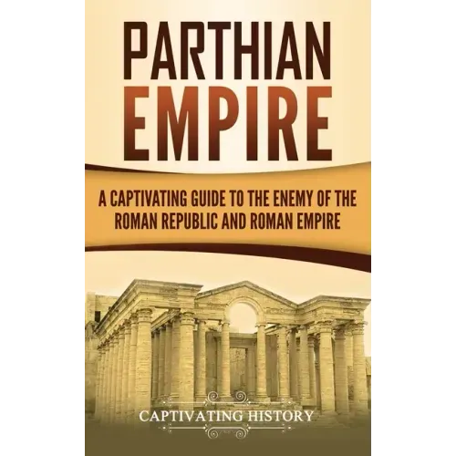 Parthian Empire: A Captivating Guide to the Enemy of the Roman Republic and Roman Empire