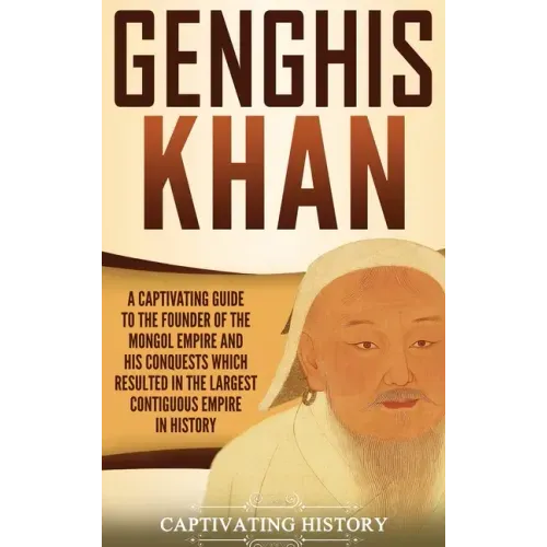 Genghis Khan: A Captivating Guide to the Founder of the Mongol Empire and His Conquests Which Resulted in the Largest Contiguous Empire in History