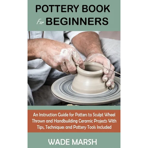 Pottery Book for Beginners: An Instruction Guide for Potters to Sculpt Wheel Thrown and Handbuilding Ceramic Projects With Tips, Techniques and Po