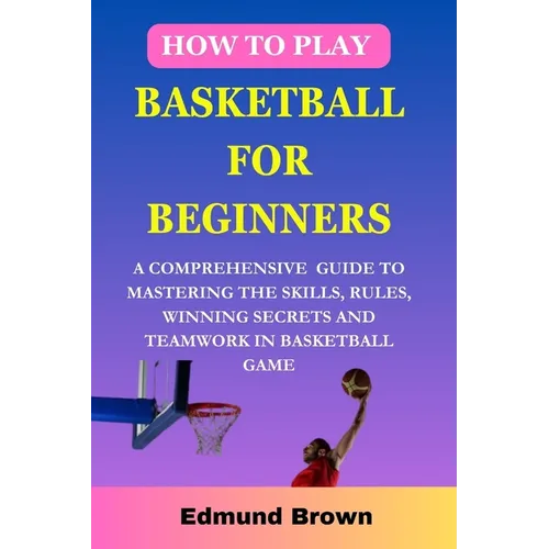 How to play basketball for beginners: A Comprehensive Guide To Mastering The Skills, Rules, winning secrets and Teamwork in basketball game. Includes