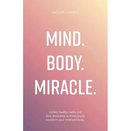 Mind. Body. Miracle.: Holistic Healthy Habits and Daily Disciplines to Miraculously Transform Your Mind and Body