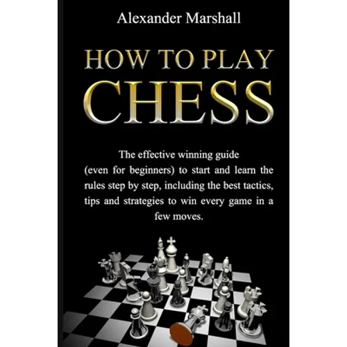 How To Play Chess: The Effective Winning Guide (Even For Beginners) To Start And Learn The Rules Step-By-Step, Including The Best Tactics