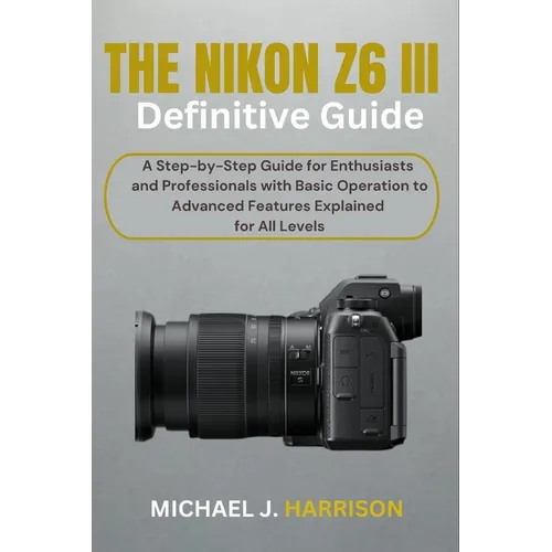 The Nikon Z6 III Definitive Guide: A Step-by-Step Guide for Enthusiasts and Professionals with Basic Operation to Advanced Features Explained for All