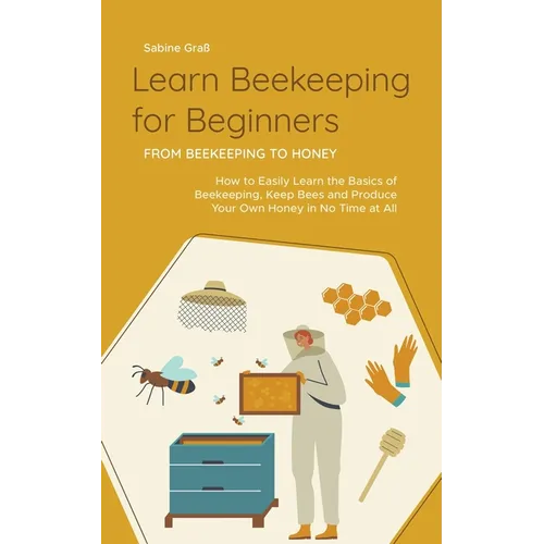 Learn Beekeeping for Beginners - From Beekeeping to Honey: How to Easily Learn the Basics of Beekeeping, Keep Bees and Produce Your Own Honey in No Ti