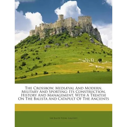 The Crossbow, Mediaeval and Modern, Military and Sporting: Its Construction, History and Management, with a Treatise on the Balista and Catapult of th