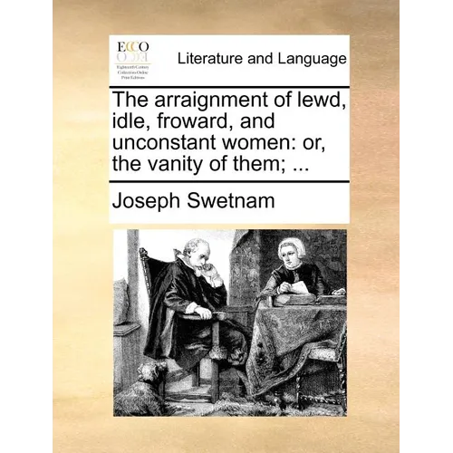 The Arraignment of Lewd, Idle, Froward, and Unconstant Women: Or, the Vanity of Them; ...