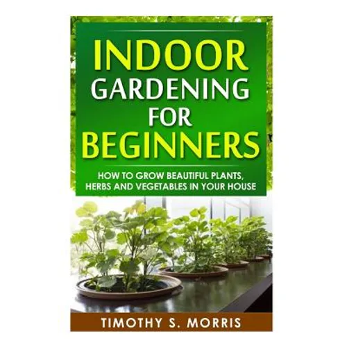 Indoor Gardening for Beginners: How to Grow Beautiful Plants, Herbs and Vegetables in your House