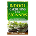 Indoor Gardening for Beginners: How to Grow Beautiful Plants, Herbs and Vegetables in your House