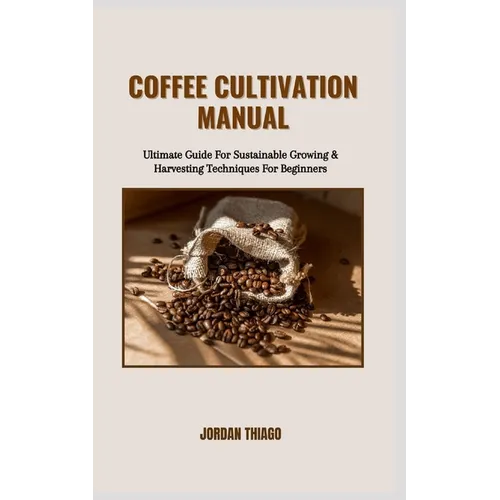 Coffee Cultivation Manual: Ultimate Guide For Sustainable Growing & Harvesting Techniques For Beginners
