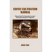 Coffee Cultivation Manual: Ultimate Guide For Sustainable Growing & Harvesting Techniques For Beginners
