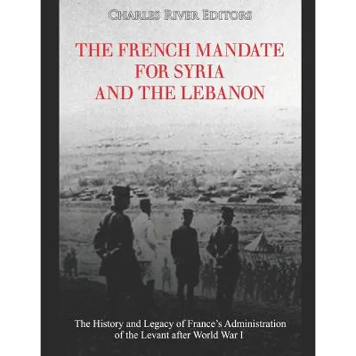 The French Mandate for Syria and the Lebanon: The History and Legacy of France's Administration of the Levant after World War I