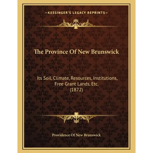 The Province Of New Brunswick: Its Soil, Climate, Resources, Institutions, Free Grant Lands, Etc. (1872)