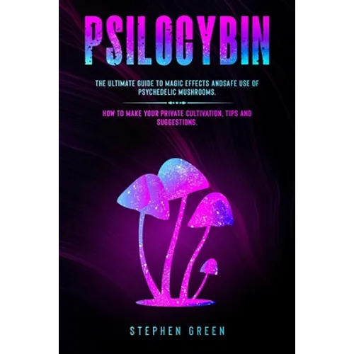Psilocybin: The Ultimate Guide to Magic Effects Andsafe Use of Psychedelic Mushrooms. How to Make Your Private Cultivation, Tips and Suggestions.