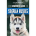 The Complete Guide to Siberian Huskies: Finding, Preparing For, Training, Exercising, Feeding, Grooming, and Loving your new Husky Puppy
