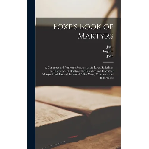 Foxe's Book of Martyrs: A Complete and Authentic Account of the Lives, Sufferings, and Triumphant Deaths of the Primitive and Protestant Marty