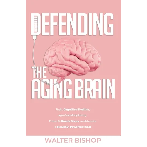 Defending the Aging Brain: Fight Cognitive Decline, Age Gracefully Using These 5 Simple Steps, and Acquire A Healthy, Powerful Mind