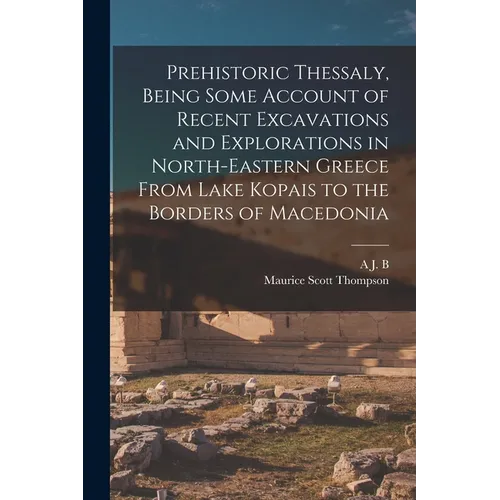 Prehistoric Thessaly, Being Some Account of Recent Excavations and Explorations in North-Eastern Greece From Lake Kopais to the Borders of Macedonia
